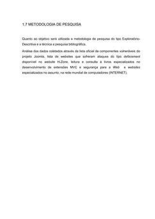 1.7 METODOLOGIA DE PESQUISA
Quanto ao objetivo será utilizada a metodologia de pesquisa do tipo Exploratório-
Descritiva e a técnica a pesquisa bibliográfica.
Análise dos dados coletados através da lista oficial de componentes vulneráveis do
projeto Joomla, lista de websites que sofreram ataques do tipo defacement
disponível no website H-Zone, leitura e consulta à livros especializados no
desenvolvimento de extensões MVC e segurança para a Web e websites
especializados no assunto, na rede mundial de computadores (INTERNET).
 