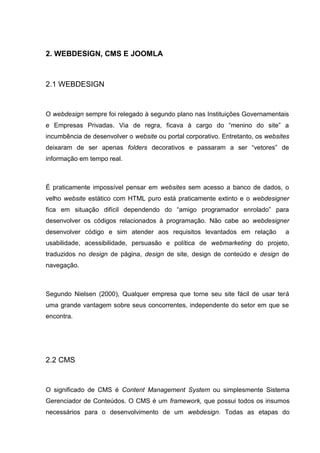 2. WEBDESIGN, CMS E JOOMLA
2.1 WEBDESIGN
O webdesign sempre foi relegado à segundo plano nas Instituições Governamentais
e Empresas Privadas. Via de regra, ficava à cargo do “menino do site” a
incumbência de desenvolver o website ou portal corporativo. Entretanto, os websites
deixaram de ser apenas folders decorativos e passaram a ser “vetores” de
informação em tempo real.
É praticamente impossível pensar em websites sem acesso a banco de dados, o
velho website estático com HTML puro está praticamente extinto e o webdesigner
fica em situação difícil dependendo do “amigo programador enrolado” para
desenvolver os códigos relacionados à programação. Não cabe ao webdesigner
desenvolver código e sim atender aos requisitos levantados em relação a
usabilidade, acessibilidade, persuasão e política de webmarketing do projeto,
traduzidos no design de página, design de site, design de conteúdo e design de
navegação.
Segundo Nielsen (2000), Qualquer empresa que torne seu site fácil de usar terá
uma grande vantagem sobre seus concorrentes, independente do setor em que se
encontra.
2.2 CMS
O significado de CMS é Content Management System ou simplesmente Sistema
Gerenciador de Conteúdos. O CMS é um framework, que possui todos os insumos
necessários para o desenvolvimento de um webdesign. Todas as etapas do
 