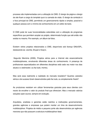 processo são implementadas com a utilização do CMS. O design de página e design
de site ficam a cargo do template que é a camada de visão. O design de conteúdo é
o foco principal do CMS, permitindo um gerenciamento rápido e simples, possível a
qualquer pessoa com o mínimo de conhecimento em um editor de texto.
O CMS pode ter suas funcionalidades extendidas com a utilização de programas
específicos que permitem acoplar ao projeto, determinada função que até então não
existia no mesmo. Por exemplo, um álbum de fotos.
Existem vários projetos relacionados a CMS, disponíveis sob licença GNU/GPL,
destacando-se: Joomla, Drupal e Xoop’s.
Segundo Memória (2006), Projetos sérios para a Internet são essencialmente
multidisciplinares, envolvendo diferentes áreas do conhecimento. A presença de
profissionais especializados em diferentes disciplinas está cada vez maior nos dias
atuais e o webmaster, ou faz tudo, morreu.
Mas será essa realmente a realidade do mercado brasileiro? Quantos websites
sérios e de sucesso foram desenvolvidos pelo faz tudo, ou simplesmente freela?
As produtoras resistiam em utilizar ferramentas gratuitas para seus clientes com
receio de encolher o valor do produto final que ofereciam. Mas o mercado valoriza
soluções open source, sempre em evolução.
Arquitetos, analistas e gerentes estão restritos a instituições governamentais,
grandes agências e empresas que podem manter um time de desenvolvimento
multidisciplinar. Projetos de médio e pequeno porte são desenvolvidos por agências
menores que não possuem a estrutura multidisciplinar ideal.
 