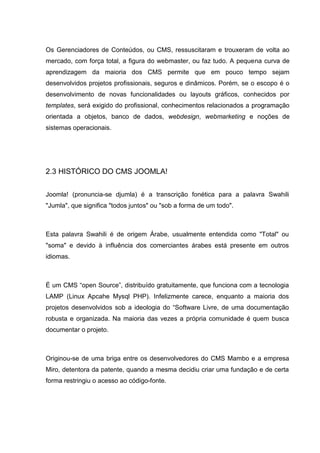 Os Gerenciadores de Conteúdos, ou CMS, ressuscitaram e trouxeram de volta ao
mercado, com força total, a figura do webmaster, ou faz tudo. A pequena curva de
aprendizagem da maioria dos CMS permite que em pouco tempo sejam
desenvolvidos projetos profissionais, seguros e dinâmicos. Porém, se o escopo é o
desenvolvimento de novas funcionalidades ou layouts gráficos, conhecidos por
templates, será exigido do profissional, conhecimentos relacionados a programação
orientada a objetos, banco de dados, webdesign, webmarketing e noções de
sistemas operacionais.
2.3 HISTÓRICO DO CMS JOOMLA!
Joomla! (pronuncia-se djumla) é a transcrição fonética para a palavra Swahili
"Jumla", que significa "todos juntos" ou "sob a forma de um todo".
Esta palavra Swahili é de origem Árabe, usualmente entendida como "Total" ou
"soma" e devido à influência dos comerciantes árabes está presente em outros
idiomas.
É um CMS “open Source”, distribuído gratuitamente, que funciona com a tecnologia
LAMP (Linux Apcahe Mysql PHP). Infelizmente carece, enquanto a maioria dos
projetos desenvolvidos sob a ideologia do “Software Livre, de uma documentação
robusta e organizada. Na maioria das vezes a própria comunidade é quem busca
documentar o projeto.
Originou-se de uma briga entre os desenvolvedores do CMS Mambo e a empresa
Miro, detentora da patente, quando a mesma decidiu criar uma fundação e de certa
forma restringiu o acesso ao código-fonte.
 