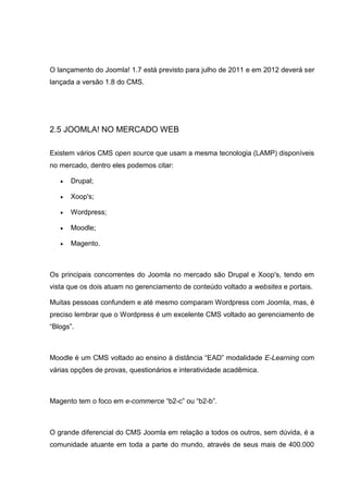 O lançamento do Joomla! 1.7 está previsto para julho de 2011 e em 2012 deverá ser
lançada a versão 1.8 do CMS.
2.5 JOOMLA! NO MERCADO WEB
Existem vários CMS open source que usam a mesma tecnologia (LAMP) disponíveis
no mercado, dentro eles podemos citar:
 Drupal;
 Xoop's;
 Wordpress;
 Moodle;
 Magento.
Os principais concorrentes do Joomla no mercado são Drupal e Xoop's, tendo em
vista que os dois atuam no gerenciamento de conteúdo voltado a websites e portais.
Muitas pessoas confundem e até mesmo comparam Wordpress com Joomla, mas, é
preciso lembrar que o Wordpress é um excelente CMS voltado ao gerenciamento de
“Blogs”.
Moodle é um CMS voltado ao ensino à distância “EAD” modalidade E-Learning com
várias opções de provas, questionários e interatividade acadêmica.
Magento tem o foco em e-commerce “b2-c” ou “b2-b”.
O grande diferencial do CMS Joomla em relação a todos os outros, sem dúvida, é a
comunidade atuante em toda a parte do mundo, através de seus mais de 400.000
 