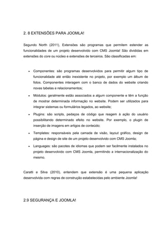 2. 8 EXTENSÕES PARA JOOMLA!
Segundo North (2011), Extensões são programas que permitem estender as
funcionalidades de um projeto desenvolvido com CMS Joomla! São divididas em
extensões do core ou núcleo e extensões de terceiros. São classificadas em:
 Componentes: são programas desenvolvidos para permitir algum tipo de
funcionalidade até então inexistente no projeto, por exemplo um álbum de
fotos. Componentes interagem com o banco de dados do website criando
novas tabelas e relacionamentos;
 Módulos: geralmente estão associados a algum componente e têm a função
de mostrar determinada informação no website. Podem ser utilizados para
integrar sistemas ou formulários legados, ao website;
 Plugins: são scripts, pedaços de código que reagem à ação do usuário
possibilitando determinado efeito no website. Por exemplo, o plugin de
inserção de imagens em artigos de conteúdo;
 Templates: responsáveis pela camada de visão, layout gráfico, design de
página e design de site de um projeto desenvolvido com CMS Joomla;
 Languages: são pacotes de idiomas que podem ser facilmente instalados no
projeto desenvolvido com CMS Joomla, permitindo a internacionalização do
mesmo.
Caratti e Silva (2010), entendem que extensão é uma pequena aplicação
desenvolvida com regras de construção estabelecidas pelo ambiente Joomla!
2.9 SEGURANÇA E JOOMLA!
 