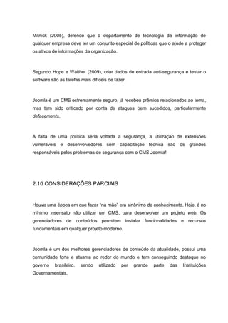 Mitnick (2005), defende que o departamento de tecnologia da informação de
qualquer empresa deve ter um conjunto especial de políticas que o ajude a proteger
os ativos de informações da organização.
Segundo Hope e Walther (2009), criar dados de entrada anti-segurança e testar o
software são as tarefas mais difíceis de fazer.
Joomla é um CMS estremamente seguro, já recebeu prêmios relacionados ao tema,
mas tem sido criticado por conta de ataques bem sucedidos, particularmente
defacements.
A falta de uma política séria voltada a segurança, a utilização de extensões
vulneráveis e desenvolvedores sem capacitação técnica são os grandes
responsáveis pelos problemas de segurança com o CMS Joomla!
2.10 CONSIDERAÇÕES PARCIAIS
Houve uma época em que fazer “na mão” era sinônimo de conhecimento. Hoje, é no
mínimo insensato não utilizar um CMS, para desenvolver um projeto web. Os
gerenciadores de conteúdos permitem instalar funcionalidades e recursos
fundamentais em qualquer projeto moderno.
Joomla é um dos melhores gerenciadores de conteúdo da atualidade, possui uma
comunidade forte e atuante ao redor do mundo e tem conseguindo destaque no
governo brasileiro, sendo utilizado por grande parte das Instituições
Governamentais.
 