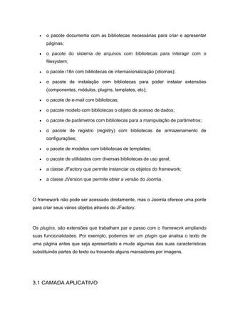  o pacote documento com as bibliotecas necessárias para criar e apresentar
páginas;
 o pacote do sistema de arquivos com bibliotecas para interagir com o
filesystem;
 o pacote i18n com bibliotecas de internacionalização (idiomas);
 o pacote de instalação com bibliotecas para poder instalar extensões
(componentes, módulos, plugins, templates, etc);
 o pacote de e-mail com bibliotecas;
 o pacote modelo com bibliotecas o objeto de acesso de dados;
 o pacote de parâmetros com bibliotecas para a manipulação de parâmetros;
 o pacote de registro (registry) com bibliotecas de armazenamento de
configurações;
 o pacote de modelos com bibliotecas de templates;
 o pacote de utilidades com diversas bibliotecas de uso geral;
 a classe JFactory que permite instanciar os objetos do framework;
 a classe JVersion que permite obter a versão do Joomla.
O framework não pode ser acessado diretamente, mas o Joomla oferece uma ponte
para criar seus vários objetos através do JFactory.
Os plugins, são extensões que trabalham par e passo com o framework ampliando
suas funcionalidades. Por exemplo, podemos ter um plugin que analisa o texto de
uma página antes que seja apresentado e mude algumas das suas características
substituindo partes do texto ou trocando alguns marcadores por imagens.
3.1 CAMADA APLICATIVO
 