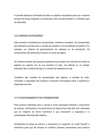 A camada aplicativo é formada por todos os objetos necessários para que o sistema
funcione de forma integrada e coordenada. Esta camada também é a interface para
as extensões.
3.2 CAMADA EXTENSÕES
Esta camada é constituída por componentes, módulos e templates. Os componentes
são aplicativos escritos para o Joomla que ampliam a funcionalidade do sistema. Por
exemplo, um sistema de gerenciamento de weblinks ou de downloads. Os
componentes são elementos incluídos no corpo da página.
Os módulos também são pequenos aplicativos que podem ser incluídos em todas as
páginas (ou apenas nas da sua escolha) no topo, nas laterais ou no rodapé.
Exemplos são o módulo de login e o módulo de estatística do site.
Templates são modelos de apresentação das páginas, a camada de visão.
Controlam a disposição dos módulos e fornecem informações sobre a aparência e
disposição do texto.
3.3 FUNCIONAMENTO DO FRAMEWORK
Para produzir extensões para o Joomla é muito importante entender o mecanismo
do sistema. Conhecendo o funcionamento do sistema fica mais fácil criar extensões
que se integrem de forma harmônica e que incorporem a segurança e a
coordenação oferecida pelo sistema.
Simplicando as coisas ao máximo, o mecanismo é o seguinte: um script "acorda" o
framework para que ele forneça os modelos (classes) necessários para produzir
 