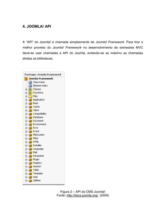4. JOOMLA! API
A “API” do Joomla! é chamada simplesmente de Joomla! Framework. Para tirar o
melhor proveito do Joomla! Framework no desenvolvimento de extnesões MVC
deve-se usar chamadas a API do Joomla, evitando-se ao máximo as chamadas
diretas as bibliotecas.
Figura 2 – API do CMS Joomla!
Fonte: http://docs.joomla.org/, (2009)
 