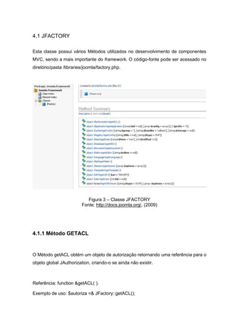 4.1 JFACTORY
Esta classe possui vários Métodos utilizados no desenvolvimento de componentes
MVC, sendo a mais importante do framework. O código-fonte pode ser acessado no
diretório/pasta /libraries/joomla/factory.php.
Figura 3 – Classe JFACTORY
Fonte: http://docs.joomla.org/, (2009)
4.1.1 Método GETACL
O Método getACL obtém um objeto de autorização retornando uma referência para o
objeto global JAuthorization, criando-o se ainda não existir.
Referência: function &getACL( ).
Exemplo de uso: $autoriza =& JFactory::getACL();
 