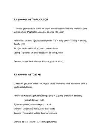 4.1.2 Método GETAPPLICATION
O Método getApplication obtém um objeto aplicativo retornando uma referência para
o objeto global JApplication, criando-o se ainda não existir.
Referência: function &getApplication([mixed $id = null], [array $config = array()],
[$prefix = 'J'])
$id - (opcional) um identificador ou nome do cliente
$config - (opcional) um array associativo da configuração
Exemplo de uso: $aplicativo =& JFactory::getApplication();
4.1.3 Método GETCACHE
O Método getCache obtém um objeto cache retornando uma referência para o
objeto global JCache.
Referência: function &getCache([string $group = ''], [string $handler = 'callback'],
[string $storage = null])
$group - (opcional) o nome do grupo cachê
$handler - (opcional) o manipulador a ser usado
$storage - (opcional) o Método de armazenamento
Exemplo de uso: $cache =& JFactory::getCache();
 