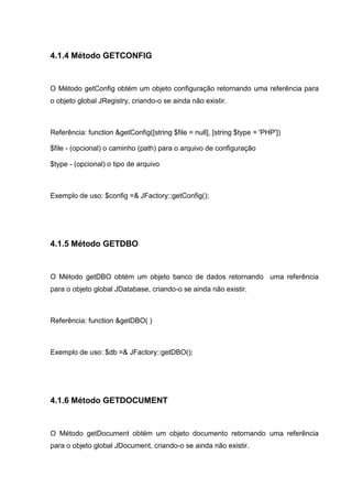 4.1.4 Método GETCONFIG
O Método getConfig obtém um objeto configuração retornando uma referência para
o objeto global JRegistry, criando-o se ainda não existir.
Referência: function &getConfig([string $file = null], [string $type = 'PHP'])
$file - (opcional) o caminho (path) para o arquivo de configuração
$type - (opcional) o tipo de arquivo
Exemplo de uso: $config =& JFactory::getConfig();
4.1.5 Método GETDBO
O Método getDBO obtém um objeto banco de dados retornando uma referência
para o objeto global JDatabase, criando-o se ainda não existir.
Referência: function &getDBO( )
Exemplo de uso: $db =& JFactory::getDBO();
4.1.6 Método GETDOCUMENT
O Método getDocument obtém um objeto documento retornando uma referência
para o objeto global JDocument, criando-o se ainda não existir.
 
