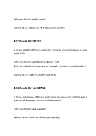 Referência: function &getDocument( )
Exemplo de uso: $documento =& JFactory::getDocument();
4.1.7 Método GETEDITOR
O Método getEditor obtém um objeto editor retornando uma referência para o objeto
global JEditor.
Referência: function &getEditor([string $editor = null])
$editor - (opcional) o editor que deve ser carregado, depende dos plugins instalados
Exemplo de uso: $editor =& JFactory::getEditor();
4.1.8 Método GETLANGUAGE
O Método getLanguage obtém um objeto idioma retornando uma referência para o
objeto global JLanguage, criando-o se ainda não existir.
Referência: function &getLanguage( )
Exemplo de uso: $idioma =& JFactory::getLanguage();
 