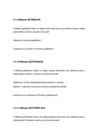 4.1.9 Método GETMAILER
O Método getMailer obtém um objeto mailer retornando uma referência para o objeto
global JMail, criando-o se ainda não existir.
Referência: function &getMailer( )
Exemplo de uso: $mail =& JFactory::getMailer();
4.1.10 Método GETSESSION
O Método getSession obtém um objeto sessão retornando uma referência para o
objeto global JSession, criando-o se ainda não existir.
Referência: function &getSession([array $options = array()])
$options - (opcional) uma array contendo as opções da sessão
Exemplo de uso: $sessao =& JFactory::getSession();
4.1.11 Método GETTEMPLATE
O Método getTemplate obtém um objeto template retornando uma referência para o
objeto global JTemplate, criando-o se ainda não existir.
 