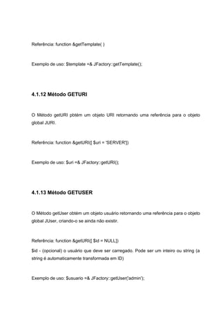 Referência: function &getTemplate( )
Exemplo de uso: $template =& JFactory::getTemplate();
4.1.12 Método GETURI
O Método getURI pbtém um objeto URI retornando uma referência para o objeto
global JURI.
Referência: function &getURI([ $uri = 'SERVER'])
Exemplo de uso: $uri =& JFactory::getURI();
4.1.13 Método GETUSER
O Método getUser obtém um objeto usuário retornando uma referência para o objeto
global JUser, criando-o se ainda não existir.
Referência: function &getURI([ $id = NULL])
$id - (opcional) o usuário que deve ser carregado. Pode ser um inteiro ou string (a
string é automaticamente transformada em ID)
Exemplo de uso: $usuario =& JFactory::getUser('admin');
 