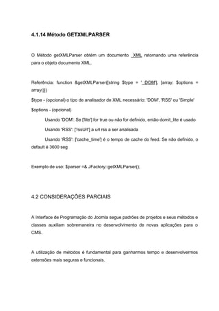 4.1.14 Método GETXMLPARSER
O Método getXMLParser obtém um documento XML retornando uma referência
para o objeto documento XML.
Referência: function &getXMLParser([string $type = ' DOM'], [array: $options =
array()])
$type - (opcional) o tipo de analisador de XML necessário: 'DOM', 'RSS' ou 'Simple'
$options - (opcional)
Usando 'DOM': Se ['lite'] for true ou não for definido, então domit_lite é usado
Usando 'RSS': ['rssUrl'] a url rss a ser analisada
Usando 'RSS': ['cache_time'] é o tempo de cache do feed. Se não definido, o
default é 3600 seg
Exemplo de uso: $parser =& JFactory::getXMLParser();
4.2 CONSIDERAÇÕES PARCIAIS
A Interface de Programação do Joomla segue padrões de projetos e seus métodos e
classes auxiliam sobremaneira no desenvolvimento de novas aplicações para o
CMS.
A utilização de métodos é fundamental para ganharmos tempo e desenvolvermos
extensões mais seguras e funcionais.
 