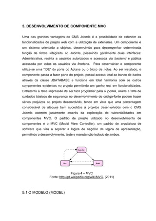 5. DESENVOLVIMENTO DE COMPONENTE MVC
Uma das grandes vantagens do CMS Joomla é a possibilidade de estender as
funcionalidades do projeto web com a utilização de extensões. Um componente é
um sistema orientado a objetos, desenvolvido para desempenhar determinada
função de forma integrada ao Joomla, possuindo geralmente duas interfaces:
Administrativa, restrita a usuários autorizados e acessada via backend e pública
acessada por todos os usuários via frontend. Para desenvolver o componente
utiliza-se uma “IDE” do porte do Aptana ou o bloco de notas. Ao ser instalado, o
componente passa a fazer parte do projeto, possui acesso total ao banco de dados
através da classe JDATABASE e funciona em total harmonia com os outros
componentes existentes no projeto permitindo um ganho real em funcionalidades.
Entretanto a falsa impressão de ser fácil programar para o joomla, aliada a falta de
cuidados básicos de segurança no desenvolvimento do código-fonte podem trazer
sérios prejuízos ao projeto desenvolvido, tendo em vista que uma porcentagem
considerável de ataques bem sucedidos à projetos desenvolvidos com o CMS
Joomla ocorrem justamente através da exploração de vulnerabilidades em
componentes MVC. O padrão de projeto utilizado no desenvolvimento de
componentes é o MVC (Model View Controller), um padrão de arquitetura de
software que visa a separar a lógica de negócio da lógica de apresentação,
permitindo o desenvolvimento, teste e manutenção isolado de ambos.
Figura 4 – MVC
Fonte: http://pt.wikipedia.org/wiki/MVC, (2011)
5.1 O MODELO (MODEL)
 