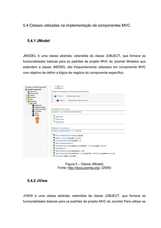 5.4 Classes utilizadas na implementação de componentes MVC
5.4.1 JModel
JMODEL é uma classe abstrata, estendida da classe JOBJECT, que fornece as
funcionalidades básicas para os padrões de projeto MVC do Joomla! Modelos que
estendem a classe JMODEL são frequentemente utilizados em componente MVC
com objetivo de definir a lógica de negócio do componente específico.
Figura 5 – Classe JModel)
Fonte: http://docs.joomla.org/, (2009)
5.4.2 JView
JVIEW é uma classe abstrata, estendida da classe JOBJECT, que fornece as
funcionalidades básicas para os padrões de projeto MVC do Joomla! Para utilizar as
 