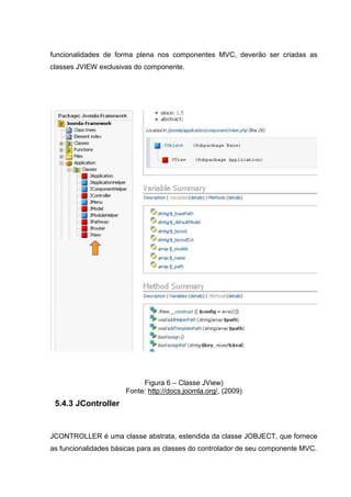 funcionalidades de forma plena nos componentes MVC, deverão ser criadas as
classes JVIEW exclusivas do componente.
Figura 6 – Classe JView)
Fonte: http://docs.joomla.org/, (2009)
5.4.3 JController
JCONTROLLER é uma classe abstrata, estendida da classe JOBJECT, que fornece
as funcionalidades básicas para as classes do controlador de seu componente MVC.
 