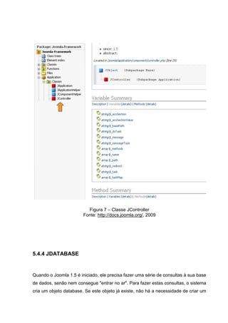 Figura 7 – Classe JController
Fonte: http://docs.joomla.org/, 2009
5.4.4 JDATABASE
Quando o Joomla 1.5 é iniciado, ele precisa fazer uma série de consultas à sua base
de dados, senão nem consegue "entrar no ar". Para fazer estas consultas, o sistema
cria um objeto database. Se este objeto já existe, não há a necessidade de criar um
 