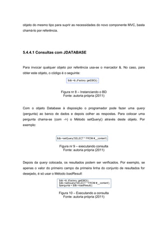 objeto do mesmo tipo para suprir as necessidades do novo componente MVC, basta
chamá-lo por referência.
5.4.4.1 Consultas com JDATABASE
Para invocar qualquer objeto por referência usa-se o marcador &. No caso, para
obter este objeto, o código é o seguinte:
Figura nr 8 – Instanciando o BD
Fonte: autoria própria (2011)
Com o objeto Database à disposição o programador pode fazer uma query
(pergunta) ao banco de dados e depois colher as respostas. Para colocar uma
pergunta chama-se (com ->) o Método setQuery() através deste objeto. Por
exemplo:
Figura nr 9 – executando consulta
Fonte: autoria própria (2011)
Depois da query colocada, os resultados podem ser verificados. Por exemplo, se
apenas o valor do primeiro campo da primeira linha do conjunto de resultados for
desejado, é só usar o Método loadResult:
Figura 10 – Executando a consulta
Fonte: autoria própria (2011)
 