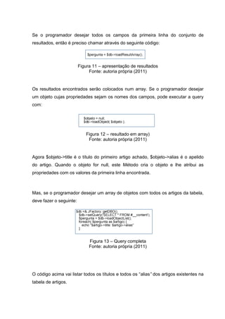 Se o programador desejar todos os campos da primeira linha do conjunto de
resultados, então é preciso chamar através do seguinte código:
Figura 11 – apresentação de resultados
Fonte: autoria própria (2011)
Os resultados encontrados serão colocados num array. Se o programador desejar
um objeto cujas propriedades sejam os nomes dos campos, pode executar a query
com:
Figura 12 – resultado em array)
Fonte: autoria própria (2011)
Agora $objeto->title é o título do primeiro artigo achado, $objeto->alias é o apelido
do artigo. Quando o objeto for null, este Método cria o objeto e lhe atribui as
propriedades com os valores da primeira linha encontrada.
Mas, se o programador desejar um array de objetos com todos os artigos da tabela,
deve fazer o seguinte:
Figura 13 – Query completa
Fonte: autoria própria (2011)
O código acima vai listar todos os títulos e todos os “alias” dos artigos existentes na
tabela de artigos.
 