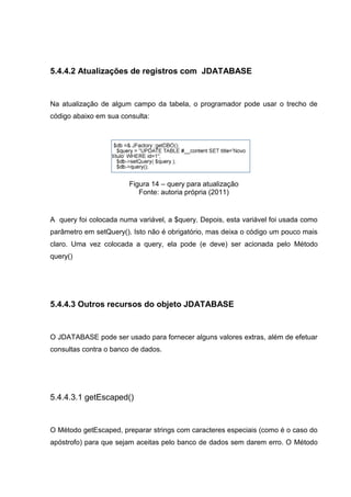 5.4.4.2 Atualizações de registros com JDATABASE
Na atualização de algum campo da tabela, o programador pode usar o trecho de
código abaixo em sua consulta:
Figura 14 – query para atualização
Fonte: autoria própria (2011)
A query foi colocada numa variável, a $query. Depois, esta variável foi usada como
parâmetro em setQuery(). Isto não é obrigatório, mas deixa o código um pouco mais
claro. Uma vez colocada a query, ela pode (e deve) ser acionada pelo Método
query()
5.4.4.3 Outros recursos do objeto JDATABASE
O JDATABASE pode ser usado para fornecer alguns valores extras, além de efetuar
consultas contra o banco de dados.
5.4.4.3.1 getEscaped()
O Método getEscaped, preparar strings com caracteres especiais (como é o caso do
apóstrofo) para que sejam aceitas pelo banco de dados sem darem erro. O Método
 