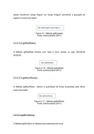abaixo transforma "pingo d'água" em "pingo d'água" permitindo a gravação do
registro no banco de dados:
Figura 15 – Método getEscaped
Fonte: autoria própria (2011)
5.4.4.3.2 getNullDate()
O Método getNullDate fornece uma "data e hora" zerada, ou seja, 000-00-00
00:00:00:
Figura nr 16 – Método geNullDate
Fonte: autoria própria (2011)
5.4.4.3.3 getNumRows()
O Método getNumRows retorna a quantidade de linhas produzidas pela última
query executada:
Figura nr 17 – Método getNullRows
Fonte: autoria própria (2011)
5.4.4.3.4 getErrorNum();
O Método getErroNum é utilizado para tratamento de erros.
 