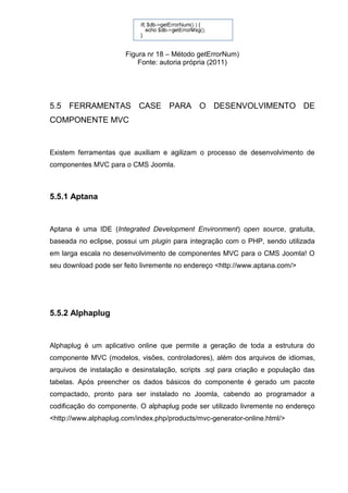 Figura nr 18 – Método getErrorNum)
Fonte: autoria própria (2011)
5.5 FERRAMENTAS CASE PARA O DESENVOLVIMENTO DE
COMPONENTE MVC
Existem ferramentas que auxiliam e agilizam o processo de desenvolvimento de
componentes MVC para o CMS Joomla.
5.5.1 Aptana
Aptana é uma IDE (Integrated Development Environment) open source, gratuita,
baseada no eclipse, possui um plugin para integração com o PHP, sendo utilizada
em larga escala no desenvolvimento de componentes MVC para o CMS Joomla! O
seu download pode ser feito livremente no endereço <http://www.aptana.com/>
5.5.2 Alphaplug
Alphaplug é um aplicativo online que permite a geração de toda a estrutura do
componente MVC (modelos, visões, controladores), além dos arquivos de idiomas,
arquivos de instalação e desinstalação, scripts .sql para criação e população das
tabelas. Após preencher os dados básicos do componente é gerado um pacote
compactado, pronto para ser instalado no Joomla, cabendo ao programador a
codificação do componente. O alphaplug pode ser utilizado livremente no endereço
<http://www.alphaplug.com/index.php/products/mvc-generator-online.html/>
 