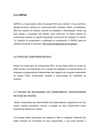 5.5.3 GEPAC
GEPAC é um gerenciador online de pacotes MVC para Joomla! 1.6 que permite a
geração de toda a estrutura do componente MVC (modelos, visões, controladores),
além dos arquivos de idiomas, arquivos de instalação e desinstalação, scripts .sql
para criação e população das tabelas. Após preencher os dados básicos do
componente é gerado um pacote compactado, pronto para ser instalado no Joomla!
1.6, cabendo ao programador a codificação do componente. O GEPAC pode ser
utilizado livremente no endereço <http://www.joomlabrasilia.com.br/gepac/>
5.6 TIPOS DE COMPONENTES MVC
Existem 02 (dois) tipos de componentes MVC, os que fazem parte do núcleo do
CMS Joomla e são distribuídos com o pacote de instalação e os desenvolvidos por
empresas e programadores independentes sem ligação com a equipe mantenedora
do projeto. Esses componentes recebem a denominação de “extensões de
terceiros.”
5.7 FALHAS DE SEGURANÇA NO COMPONENTE, ENCONTRADAS
NA FASE DE TESTES
Muitos componentes são desenvolvidos por programadores inexperientes que não
tomam medidas preventivas visando a proteção de seus componentes contra
tentativas de ataques de crackers.
As principais falhas observadas são relativas a falta ou validação ineficiente dos
dados inseridos em formulários de seus componentes, o que pode acarretar a
 