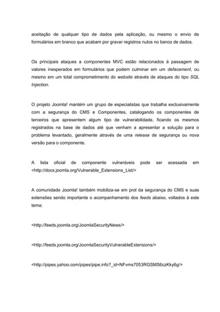 aceitação de qualquer tipo de dados pela aplicação, ou mesmo o envio de
formulários em branco que acabam por gravar registros nulos no banco de dados.
Os principais ataques a componentes MVC estão relacionados à passagem de
valores inesperados em formulários que podem culminar em um defacement, ou
mesmo em um total comprometimento do website através de ataques do tipo SQL
Injection.
O projeto Joomla! mantém um grupo de especialistas que trabalha exclusivamente
com a segurança do CMS e Componentes, catalogando os componentes de
terceiros que apresentem algum tipo de vulnerabilidade, ficando os mesmos
registrados na base de dados até que venham a apresentar a solução para o
problema levantado, geralmente através de uma release de segurança ou nova
versão para o componente.
A lista oficial de componente vulneráveis pode ser acessada em
<http://docs.joomla.org/Vulnerable_Extensions_List/>
A comunidade Joomla! também mobiliza-se em prol da segurança do CMS e suas
extensões sendo importante o acompanhamento dos feeds abaixo, voltados à este
tema:
<http://feeds.joomla.org/JoomlaSecurityNews/>
<http://feeds.joomla.org/JoomlaSecurityVulnerableExtensions/>
<http://pipes.yahoo.com/pipes/pipe.info?_id=NFvms7053RGSMS6czKky6g/>
 