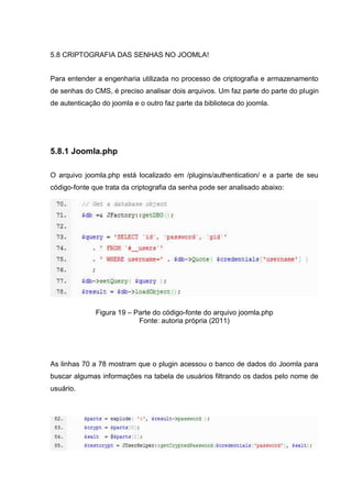5.8 CRIPTOGRAFIA DAS SENHAS NO JOOMLA!
Para entender a engenharia utilizada no processo de criptografia e armazenamento
de senhas do CMS, é preciso analisar dois arquivos. Um faz parte do parte do plugin
de autenticação do joomla e o outro faz parte da biblioteca do joomla.
5.8.1 Joomla.php
O arquivo joomla.php está localizado em /plugins/authentication/ e a parte de seu
código-fonte que trata da criptografia da senha pode ser analisado abaixo:
Figura 19 – Parte do código-fonte do arquivo joomla.php
Fonte: autoria própria (2011)
As linhas 70 a 78 mostram que o plugin acessou o banco de dados do Joomla para
buscar algumas informações na tabela de usuários filtrando os dados pelo nome de
usuário.
 