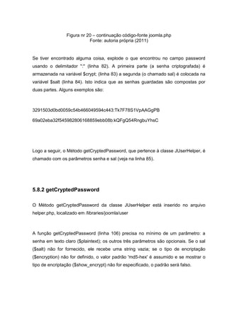 Figura nr 20 – continuação código-fonte joomla.php
Fonte: autoria própria (2011)
Se tiver encontrado alguma coisa, explode o que encontrou no campo password
usando o delimitador ":" (linha 82). A primeira parte (a senha criptografada) é
armazenada na variável $crypt; (linha 83) a segunda (o chamado sal) é colocada na
variável $salt (linha 84). Isto indica que as senhas guardadas são compostas por
duas partes. Alguns exemplos são:
3291503d0bd0059c54b466049594c443:Tk7F78S1VpAAGgPB
69a02eba32f545982806168859ebb08b:kQFgQ54RngbuYhsC
Logo a seguir, o Método getCryptedPassword, que pertence à classe JUserHelper, é
chamado com os parâmetros senha e sal (veja na linha 85).
5.8.2 getCryptedPassword
O Método getCryptedPassword da classe JUserHelper está inserido no arquivo
helper.php, localizado em /libraries/joomla/user
A função getCryptedPassword (linha 106) precisa no mínimo de um parâmetro: a
senha em texto claro ($plaintext); os outros três parâmetros são opcionais. Se o sal
($salt) não for fornecido, ele recebe uma string vazia; se o tipo de encriptação
($encryption) não for definido, o valor padrão 'md5-hex' é assumido e se mostrar o
tipo de encriptação ($show_encrypt) não for especificado, o padrão será falso.
 