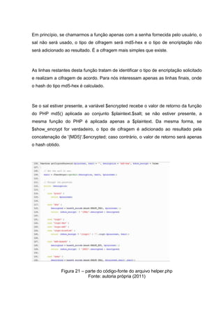 Em princípio, se chamarmos a função apenas com a senha fornecida pelo usuário, o
sal não será usado, o tipo de cifragem será md5-hex e o tipo de encriptação não
será adicionado ao resultado. É a cifragem mais simples que existe.
As linhas restantes desta função tratam de identificar o tipo de encriptação solicitado
e realizam a cifragem de acordo. Para nós interessam apenas as linhas finais, onde
o hash do tipo md5-hex é calculado.
Se o sal estiver presente, a variável $encrypted recebe o valor de retorno da função
do PHP md5() aplicada ao conjunto $plaintext.$salt; se não estiver presente, a
mesma função do PHP é aplicada apenas a $plaintext. Da mesma forma, se
$show_encrypt for verdadeiro, o tipo de cifragem é adicionado ao resultado pela
concatenação de '{MD5}'.$encrypted; caso contrário, o valor de retorno será apenas
o hash obtido.
Figura 21 – parte do código-fonte do arquivo helper.php
Fonte: autoria própria (2011)
 