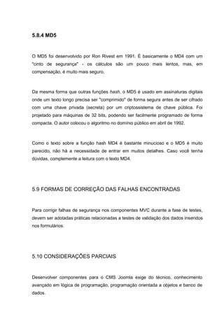 5.8.4 MD5
O MD5 foi desenvolvido por Ron Rivest em 1991. É basicamente o MD4 com um
"cinto de segurança" - os cálculos são um pouco mais lentos, mas, em
compensação, é muito mais seguro.
Da mesma forma que outras funções hash, o MD5 é usado em assinaturas digitais
onde um texto longo precisa ser "comprimido" de forma segura antes de ser cifrado
com uma chave privada (secreta) por um criptossistema de chave pública. Foi
projetado para máquinas de 32 bits, podendo ser facilmente programado de forma
compacta. O autor colocou o algoritmo no domínio público em abril de 1992.
Como o texto sobre a função hash MD4 é bastante minucioso e o MD5 é muito
parecido, não há a necessidade de entrar em muitos detalhes. Caso você tenha
dúvidas, complemente a leitura com o texto MD4.
5.9 FORMAS DE CORREÇÃO DAS FALHAS ENCONTRADAS
Para corrigir falhas de segurança nos componentes MVC durante a fase de testes,
devem ser adotadas práticas relacionadas a testes de validação dos dados inseridos
nos formulários.
5.10 CONSIDERAÇÕES PARCIAIS
Desenvolver componentes para o CMS Joomla exige do técnico, conhecimento
avançado em lógica de programação, programação orientada a objetos e banco de
dados.
 