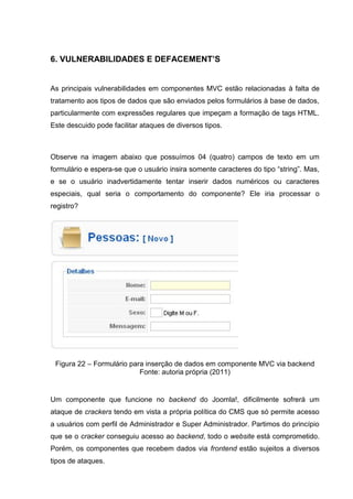 6. VULNERABILIDADES E DEFACEMENT’S
As principais vulnerabilidades em componentes MVC estão relacionadas à falta de
tratamento aos tipos de dados que são enviados pelos formulários à base de dados,
particularmente com expressões regulares que impeçam a formação de tags HTML.
Este descuido pode facilitar ataques de diversos tipos.
Observe na imagem abaixo que possuímos 04 (quatro) campos de texto em um
formulário e espera-se que o usuário insira somente caracteres do tipo “string”. Mas,
e se o usuário inadvertidamente tentar inserir dados numéricos ou caracteres
especiais, qual seria o comportamento do componente? Ele iria processar o
registro?
Figura 22 – Formulário para inserção de dados em componente MVC via backend
Fonte: autoria própria (2011)
Um componente que funcione no backend do Joomla!, dificilmente sofrerá um
ataque de crackers tendo em vista a própria política do CMS que só permite acesso
a usuários com perfil de Administrador e Super Administrador. Partimos do princípio
que se o cracker conseguiu acesso ao backend, todo o website está comprometido.
Porém, os componentes que recebem dados via frontend estão sujeitos a diversos
tipos de ataques.
 