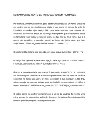 6.2 CAMPOS DE TEXTO EM FORMULÁRIO SEM FILTRAGEM
Por exemplo, um formulário HTML pode aceitar um campo para um nome. Enquanto
um usuário normal iria simplesmente digitar o seu nome no campo de texto do
formulário, o cracker injeta código SQL para tentar executar uma consulta não
autorizada ao banco de dados. Se no código do script PHP que vai receber os dados
do formulário você “setou” a variável $name do tipo Get ou Post nome, que é o
campo do formulário, a consulta normal ao banco de dados seria algo isto:
$sql="Select * FROM jos_users WHERE name =' " . $name. " ';";
O cracker então digitaria algo parecido com o que segue: dummytext ' OR ' a ' = ' a
O código SQL gerador a partir desta injeção seria algo parecido com isto: select *
FROM jos_users WHERE name = 'dummytext' OR ' a ' = ' a ';
Quando a consulta enviada pelo cracker é executada, o teste ' a ' = ' a ' retornaria
um valor real para cada linha e a consulta apresentaria a lista de todos os usuários
existentes na tabela jos_users. O mais assustador é que qualquer código SQL
válido, ou seja, sem erro de sintaxe, pode ser injetado, como mostrado no código a
seguir: dummytext ' ; DROP table jos_users; SELECT * FROM jos_poll where title = '
O código acima iria destruir completamente a tabela de usuários do Joomla. Uma
rotina simples de tratamento e validação do campo de texto do formulário permitiria
eliminar qualquer perigo de um ataque deste tipo.
 