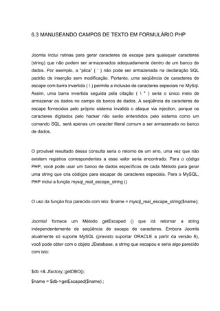 6.3 MANUSEANDO CAMPOS DE TEXTO EM FORMULÁRIO PHP
Joomla inclui rotinas para gerar caracteres de escape para quaisquer caracteres
(string) que não podem ser armazenados adequadamente dentro de um banco de
dados. Por exemplo, a “plica” ( ' ) não pode ser armazenada na declaração SQL
padrão de inserção sem modificação. Portanto, uma seqüência de caracteres de
escape com barra invertida (  ) permite a inclusão de caracteres especiais no MySql.
Assim, uma barra invertida seguida pela citação (  " ) seria o único meio de
armazenar os dados no campo do banco de dados. A seqüência de caracteres de
escape fornecidos pelo próprio sistema invalida o ataque via injection, porque os
caracteres digitados pelo hacker não serão entendidos pelo sistema como um
comando SQL, será apenas um caracter literal comum a ser armazenado no banco
de dados.
O provável resultado dessa consulta seria o retorno de um erro, uma vez que não
existem registros correspondentes a esse valor seria encontrado. Para o código
PHP, você pode usar um banco de dados específicos de cada Método para gerar
uma string que cria códigos para escapar de caracteres especiais. Para o MySQL,
PHP inclui a função mysql_real_escape_string ()
O uso da função fica parecido com isto: $name = mysql_real_escape_string($name);
Joomla! fornece um Método getEscaped () que irá retornar a string
independentemente de seqüência de escape de caracteres. Embora Joomla
atualmente só suporte MySQL (previsto suportar ORACLE a partir da versão 6),
você pode obter com o objeto JDatabase, a string que escapou e seria algo parecido
com isto:
$db =& Jfactory::getDBO();
$name = $db->getEscaped($name) ;
 