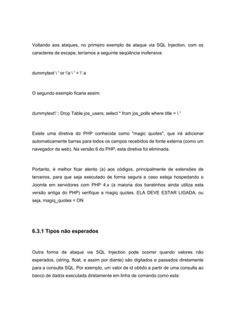 Voltando aos ataques, no primeiro exemplo de ataque via SQL Injection, com os
caracteres de escape, teríamos a seguinte seqüência inofensiva:
dummytext  ' or 'a  ' = ' a
O segundo exemplo ficaria assim:
dummytext' ; Drop Table jos_users; select * from jos_polls where title =  '
Existe uma diretiva do PHP conhecida como "magic quotes", que irá adicionar
automaticamente barras para todos os campos recebidos de fonte externa (como um
navegador da web). Na versão 6 do PHP, esta diretiva foi eliminada.
Portanto, é melhor ficar atento (a) aos códigos, principalmente de extensões de
terceiros, para que seja executado de forma segura e caso esteja hospedando o
Joomla em servidores com PHP 4.x (a maioria dos baratinhos ainda utiliza esta
versão antiga do PHP) verifique a magiq quotes. ELA DEVE ESTAR LIGADA, ou
seja, magiq_quotes = ON
6.3.1 Tipos não esperados
Outra forma de ataque via SQL Injection pode ocorrer quando valores não
esperados, (string, float, e assim por diante) são digitados e passados diretamente
para a consulta SQL. Por exemplo, um valor de id obtido a partir de uma consulta ao
banco de dados executada diretamente em linha de comando como esta:
 