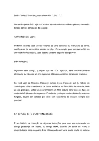 $sql = " select * from jos_users where id = " . $id . "; “;
O mesmo tipo de SQL Injection poderia ser utilizado com o id recuperado, se não for
tratado com os caracteres de escape:
1; Drop table jos_users;
Portanto, quando você aceitar valores de uma consulta ou formulário de envio,
certifique-se de escrevê-los através do php. Por exemplo, para escrever o $id em
um valor inteiro (Integer), você poderia utilizar o seguinte código PHP:
$id= intval($id);
Digitando este código, qualquer tipo de SQL Injection, será automaticamente
eliminado, ou irá gerar um erro quando o código encontrar os caracteres inválidos.
Se você usar os Métodos JRequest:: getVar () ou JRequest:: get (), nativos do
Joomla para obter a seqüência de dados enviados via formulário de consulta, você
já está protegido. Estas funções fornecem um filtro seguro para todos os tipos de
dados indefinidos ou não esperado. Entretanto, quaisquer dados obtidos fora dessas
funções, devem ser tratados por você com caracteres de escape, sempre que
possível.
6.4 CROSS-SITE SCRIPTING (XSS)
É um Método de inserção de algumas instruções para que seja executado um
código javascript, um objeto, ou código HTML quando um editor de HTML é
disponibilizado para o usuário. Este código pode abrir uma janela oculta no sistema
 