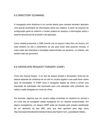 6.5 DIRECTORY SCANNING
A navegação entre diretórios é um convite aberto para crackers tentarem descobrir
uma grande quantidade de informações sobre seu sistema. A partir de arquivos de
configuração geral do sistema o cracker poderá ter acessos a informações sobre o
sistema operacional do provedor e da aplicação.
Como medida preventiva, o CMS Joomla cria um arquivo index.html, em branco, em
cada diretório do site e subdiretório do site para evitar esta possível intrusão. A
maior parte das extensões e templates desenvolvidas por terceiros, no entanto, não
adotam este ato preventivo.
6.6 CROOS-SITE REQUEST FORGERY (CSRF)
Cross site request forgery é um tipo de ataque simples e devastador. Este tipo de
ataque depende da confiança de um site no usuário logado e que pode fazer certos
tipos de transações. O CSRF força o navegador logado da vítima a enviar uma
requisição de solicitação não autorizada para uma aplicação web vulnerável, que
realiza a ação desejada em nome da vítima.
Por exemplo, digamos que um usuário esteja conectado no backend do Joomla e
em outra aba do navegador esteja navegando em um website comprometido. Em
alguns navegadores, um ataque CSRF pode ser lançado pela simples adulteração
de um elemento do tipo IMG, para que eles apontam para algo como
http://some/joomla/site/administrator/index2.php?option=com_users&task=delete...
 