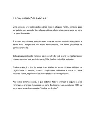 6.8 CONSIDERAÇÕES PARCIAIS
Uma aplicação web está sujeita a vários tipos de ataques. Porém, a maioria pode
ser evitada com a adoção de melhores práticas relacionadas à segurança, por parte
de quem desenvolve.
É comum encontrarmos websites com nome de usuário administrativo padrão e
senha fraca. Hospedados em hosts desatualizados, com sérios problemas de
permissionamento.
Estas preocupações são inerentes ao desenvolvedor web e uma vez negligenciadas
colocam em risco toda a estrutura envolvida, desde a rede até a aplicação.
O defacement é o tipo de ataque mais temido por mudar as características da
página inicial do website, podendo comprometer seriamente a marca do cliente
invadido. Porém, dependendo da intensidade não é o mais perigoso.
Não existe sistema seguro, o que podemos fazer é otimizar a segurança para
minimizar as chances de sucesso por parte do atacante. Mas, desejamos 100% de
segurança, só existe uma opção: “desligar a máquina.”
 
