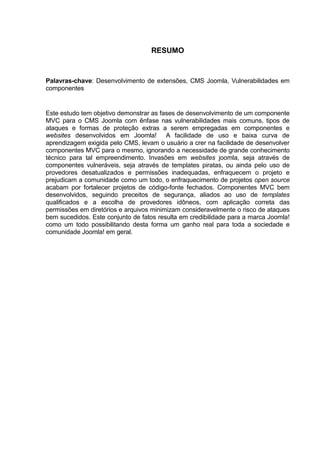 RESUMO
Palavras-chave: Desenvolvimento de extensões, CMS Joomla, Vulnerabilidades em
componentes
Este estudo tem objetivo demonstrar as fases de desenvolvimento de um componente
MVC para o CMS Joomla com ênfase nas vulnerabilidades mais comuns, tipos de
ataques e formas de proteção extras a serem empregadas em componentes e
websites desenvolvidos em Joomla! A facilidade de uso e baixa curva de
aprendizagem exigida pelo CMS, levam o usuário a crer na facilidade de desenvolver
componentes MVC para o mesmo, ignorando a necessidade de grande conhecimento
técnico para tal empreendimento. Invasões em websites joomla, seja através de
componentes vulneráveis, seja através de templates piratas, ou ainda pelo uso de
provedores desatualizados e permissões inadequadas, enfraquecem o projeto e
prejudicam a comunidade como um todo, o enfraquecimento de projetos open source
acabam por fortalecer projetos de código-fonte fechados. Componentes MVC bem
desenvolvidos, seguindo preceitos de segurança, aliados ao uso de templates
qualificados e a escolha de provedores idôneos, com aplicação correta das
permissões em diretórios e arquivos minimizam consideravelmente o risco de ataques
bem sucedidos. Este conjunto de fatos resulta em credibilidade para a marca Joomla!
como um todo possibilitando desta forma um ganho real para toda a sociedade e
comunidade Joomla! em geral.
 
