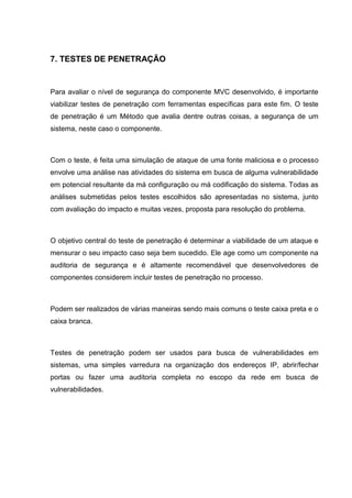 7. TESTES DE PENETRAÇÃO
Para avaliar o nível de segurança do componente MVC desenvolvido, é importante
viabilizar testes de penetração com ferramentas específicas para este fim. O teste
de penetração é um Método que avalia dentre outras coisas, a segurança de um
sistema, neste caso o componente.
Com o teste, é feita uma simulação de ataque de uma fonte maliciosa e o processo
envolve uma análise nas atividades do sistema em busca de alguma vulnerabilidade
em potencial resultante da má configuração ou má codificação do sistema. Todas as
análises submetidas pelos testes escolhidos são apresentadas no sistema, junto
com avaliação do impacto e muitas vezes, proposta para resolução do problema.
O objetivo central do teste de penetração é determinar a viabilidade de um ataque e
mensurar o seu impacto caso seja bem sucedido. Ele age como um componente na
auditoria de segurança e é altamente recomendável que desenvolvedores de
componentes considerem incluir testes de penetração no processo.
Podem ser realizados de várias maneiras sendo mais comuns o teste caixa preta e o
caixa branca.
Testes de penetração podem ser usados para busca de vulnerabilidades em
sistemas, uma simples varredura na organização dos endereços IP, abrir/fechar
portas ou fazer uma auditoria completa no escopo da rede em busca de
vulnerabilidades.
 