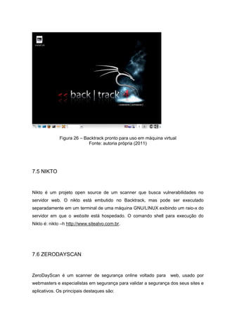 Figura 26 – Backtrack pronto para uso em máquina virtual
Fonte: autoria própria (2011)
7.5 NIKTO
Nikto é um projeto open source de um scanner que busca vulnerabilidades no
servidor web. O nikto está embutido no Backtrack, mas pode ser executado
separadamente em um terminal de uma máquina GNU/LINUX exibindo um raio-x do
servidor em que o website está hospedado. O comando shell para execução do
Nikto é: nikto –h http://www.sitealvo.com.br.
7.6 ZERODAYSCAN
ZeroDayScan é um scanner de segurança online voltado para web, usado por
webmasters e especialistas em segurança para validar a segurança dos seus sites e
aplicativos. Os principais destaques são:
 