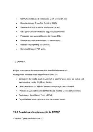  Nenhuma instalação é necessária. É um serviço on-line;
 Detecta ataques Cross Site Scripting (XSS);
 Detecta diretórios ocultos e arquivos de backup;
 Olha para vulnerabilidades de segurança conhecidas;
 Pesquisas para vulnerabilidades de injeção SQL;
 Detecta automaticamente bugs do tipo zero-day;
 Realiza “Fingerprinting” no website;
 Gera relatórios em PDF grátis.
7.7 OWASP
Projeto open source de um scanner de vulnerabilidades em CMS.
Os seguintes recursos estão disponíveis no OWASP:
 Sondagem da versão atual do Joomla! (o scanner pode dizer se o alvo está
executando a versão 1.5.12 em diante);
 Detecção comum do Joomla! Baseado na aplicação web e firewall;
 Procurar as vulnerabilidades conhecidas do Joomla! E seus componentes;
 Reportagem de saída em Texto e HTML;
 Capacidade de atualização imediata via scanner ou svn.
7.7.1 Requisitos e funcionamento do OWASP
- Sistema Operacional GNU/LINUX
 