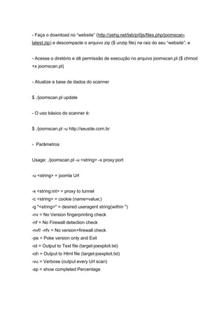 - Faça o download no “website” (http://yehg.net/lab/pr0js/files.php/joomscan-
latest.zip) e descompacte o arquivo zip ($ unzip file) na raiz do seu “website”; e
- Acesse o diretório e dê permissão de execução no arquivo joomscan.pl ($ chmod
+x joomscan.pl)
- Atualize a base de dados do scanner
$ ./joomscan.pl update
- O uso básico do scanner é:
$ ./joomscan.pl -u http://seusite.com.br
- Parâmetros
Usage: ./joomscan.pl -u <string> -x proxy:port
-u <string> = joomla Url
-x <string:int> = proxy to tunnel
-c <string> = cookie (name=value;)
-g "<string>" = desired useragent string(within ")
-nv = No Version fingerprinting check
-nf = No Firewall detection check
-nvf/ -nfv = No version+firewall check
-pe = Poke version only and Exit
-ot = Output to Text file (target-joexploit.txt)
-oh = Output to Html file (target-joexploit.txt)
-vu = Verbose (output every Url scan)
-sp = show completed Percentage
 