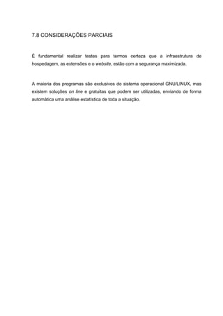 7.8 CONSIDERAÇÕES PARCIAIS
É fundamental realizar testes para termos certeza que a infraestrutura de
hospedagem, as extensões e o website, estão com a segurança maximizada.
A maioria dos programas são exclusivos do sistema operacional GNU/LINUX, mas
existem soluções on line e gratuitas que podem ser utilizadas, enviando de forma
automática uma análise estatística de toda a situação.
 