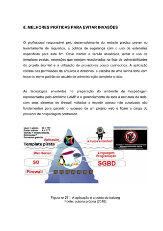 8. MELHORES PRÁTICAS PARA EVITAR INVASÕES
O profissional responsável pelo desenvolvimento do website precisa prever no
levantamento de requisitos, a política de segurança com o uso de extensões
específicas para este fim. Deve manter a versão atualizada, evitar o uso de
templates piratas, extensões que estejam relacionadas na lista de vulnerabilidades
do projeto Joomla! e a utilização de provedores pouco conhecidos. A aplicação
correta das permissões de arquivos e diretórios, a escolha de uma senha forte com
troca do nome padrão do usuário de administração completa o ciclo.
As tecnologias envolvidas na preparação do ambiente de hospedagem
representadas pelo acrônimo LAMP e o gerenciamento de toda a estrutura da rede,
com seus sistemas de firewall, voltados a impedir acesso não autorizado são
fundamentais para garantir o sucesso de um projeto web e ficam a cargo do
provedor de hospedagem contratado.
Figura nr 27 – A aplicação é a ponta do iceberg
Fonte: autoria própria (2010)
 