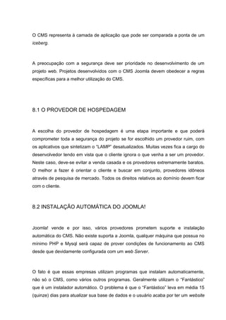 O CMS representa à camada de aplicação que pode ser comparada a ponta de um
iceberg.
A preocupação com a segurança deve ser prioridade no desenvolvimento de um
projeto web. Projetos desenvolvidos com o CMS Joomla devem obedecer a regras
específicas para a melhor utilização do CMS.
8.1 O PROVEDOR DE HOSPEDAGEM
A escolha do provedor de hospedagem é uma etapa importante e que poderá
comprometer toda a segurança do projeto se for escolhido um provedor ruim, com
os aplicativos que sintetizam o “LAMP” desatualizados. Muitas vezes fica a cargo do
desenvolvedor tendo em vista que o cliente ignora o que venha a ser um provedor.
Neste caso, deve-se evitar a venda casada e os provedores extremamente baratos.
O melhor a fazer é orientar o cliente e buscar em conjunto, provedores idôneos
através de pesquisa de mercado. Todos os direitos relativos ao domínio devem ficar
com o cliente.
8.2 INSTALAÇÃO AUTOMÁTICA DO JOOMLA!
Joomla! vende e por isso, vários provedores prometem suporte e instalação
automática do CMS. Não existe suporta a Joomla, qualquer máquina que possua no
mínimo PHP e Mysql será capaz de prover condições de funcionamento ao CMS
desde que devidamente configurada com um web Server.
O fato é que essas empresas utilizam programas que instalam automaticamente,
não só o CMS, como vários outros programas. Geralmente utilizam o “Fantástico”
que é um instalador automático. O problema é que o “Fantástico” leva em média 15
(quinze) dias para atualizar sua base de dados e o usuário acaba por ter um website
 