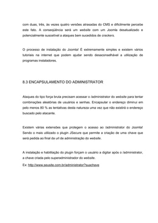 com duas, três, às vezes quatro versões atrasadas do CMS e dificilmente percebe
este fato. A conseqüência será um website com um Joomla desatualizado e
potencialmente suscetível a ataques bem sucedidos de crackers.
O processo de instalação do Joomla! É extremamente simples e existem vários
tutoriais na internet que podem ajudar sendo desaconselhável a utilização de
programas instaladores.
8.3 ENCAPSULAMENTO DO ADMINISTRATOR
Ataques do tipo força bruta precisam acessar o /administrator do website para tentar
combinações aleatórias de usuários e senhas. Encapsular o endereço diminui em
pelo menos 80 % as tentativas desta natureza uma vez que não existirá o endereço
buscado pelo atacante.
Existem várias extensões que protegem o acesso ao /administrator do Joomla!
Sendo o mais utilizado o plugin JSecure que permite a criação de uma chave que
será pedida ao final da url de administração do website.
A instalação e habilitação do plugin forçam o usuário a digitar após o /administrator,
a chave criada pelo superadministrador do website.
Ex: http://www.seusite.com.br/administrator?suachave
 