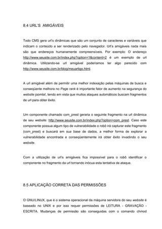 8.4 URL’S AMIGÁVEIS
Todo CMS gera url’s dinâmicas que são um conjunto de caracteres e variáveis que
indicam o conteúdo a ser renderizado pelo navegador. Url’s amigáveis nada mais
são que endereços humanamente compreensíveis. Por exemplo: O endereço
http://www.seusite.com.br/index.php?option=1&content=2 é um exemplo de url
dinâmica. Utilizando-se url amigável poderíamos ter algo parecido com
http://www.seusite.com.br/blog/meuartigo.html.
A url amigável além de permitir uma melhor indexação pelas máquinas de busca e
conseqüente melhora no Page rank é importante fator de aumento na segurança do
website joomla!, tendo em vista que muitos ataques automáticos buscam fragmentos
de url para obter êxito.
Um componente chamado com_prest geraria o seguinte fragmento na url dinâmica
de seu website: http://www.seusite.com.br/index.php?option=com_prest. Caso este
componente possua algum tipo de vulnerabilidade o robô irá capturar este fragmento
(com_prest) e buscará em sua base de dados, a melhor forma de explorar a
vulnerabilidade encontrada e conseqüentemente irá obter êxito invadindo o seu
website.
Com a utilização de url’s amigáveis fica impossível para o robô identificar o
componente no fragmento da url tornando inócua esta tentativa de ataque.
8.5 APLICAÇÃO CORRETA DAS PERMISSÕES
O GNU/LINUX, que é o sistema operacional da máquina servidora do seu website é
baseado no UNIX e por isso requer permissões de LEITURA - GRAVAÇÃO -
ESCRITA. Mudanças de permissão são conseguidas com o comando chmod
 