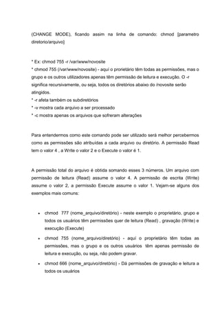 (CHANGE MODE), ficando assim na linha de comando: chmod [parametro
diretorio/arquivo]
* Ex: chmod 755 -r /var/www/novosite
* chmod 755 (/var/www/novosite) - aquí o prorietário têm todas as permissões, mas o
grupo e os outros utilizadores apenas têm permissão de leitura e execução. O -r
significa recursivamente, ou seja, todos os diretórios abaixo do /novosite serão
atingidos.
* -r afeta também os subdiretórios
* -v mostra cada arquivo a ser processado
* -c mostra apenas os arquivos que sofreram alterações
Para entendermos como este comando pode ser utilizado será melhor percebermos
como as permissões são atribuídas a cada arquivo ou diretório. A permissão Read
tem o valor 4 , a Write o valor 2 e o Execute o valor é 1.
A permissão total do arquivo é obtida somando esses 3 números. Um arquivo com
permissão de leitura (Read) assume o valor 4. A permissão de escrita (Write)
assume o valor 2, a permissão Execute assume o valor 1. Vejam-se alguns dos
exemplos mais comuns:
 chmod 777 (nome_arquivo/diretório) - neste exemplo o proprietário, grupo e
todos os usuários têm permissões quer de leitura (Read) , gravação (Write) e
execução (Execute)
 chmod 755 (nome_arquivo/diretório) - aquí o proprietário têm todas as
permissões, mas o grupo e os outros usuários têm apenas permissão de
leitura e execução, ou seja, não podem gravar.
 chmod 666 (nome_arquivo/diretório) - Dá permissões de gravação e leitura a
todos os usuários
 